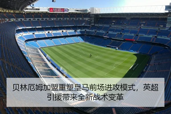 贝林厄姆加盟重塑皇马前场进攻模式，英超引援带来全新战术变革