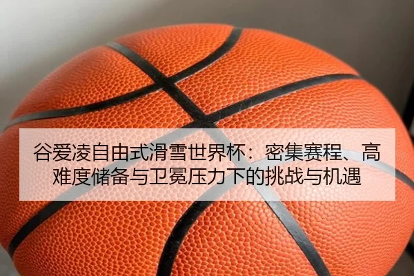 谷爱凌自由式滑雪世界杯：密集赛程、高难度储备与卫冕压力下的挑战与机遇