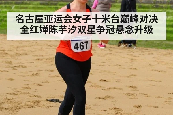 名古屋亚运会女子十米台巅峰对决 全红婵陈芋汐双星争冠悬念升级